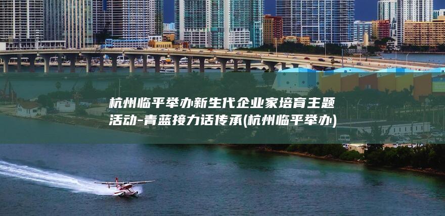 杭州临平举办新生代企业家培育主题活动-青蓝接力话传承 (杭州临平举办)