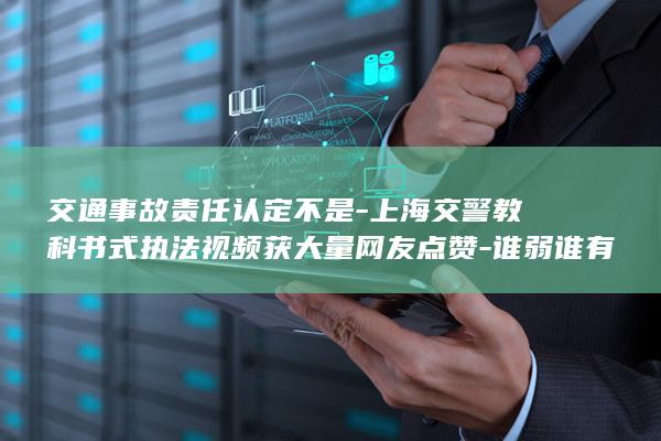 交通事故责任认定不是-上海交警教科书式执法视频获大量网友点赞-谁弱谁有理 (对交通责任认定书有异议该怎么处理)
