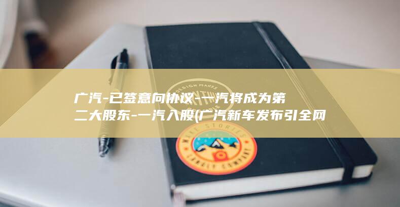 广汽已签意向协议一汽将成为第二大股东一汽入股