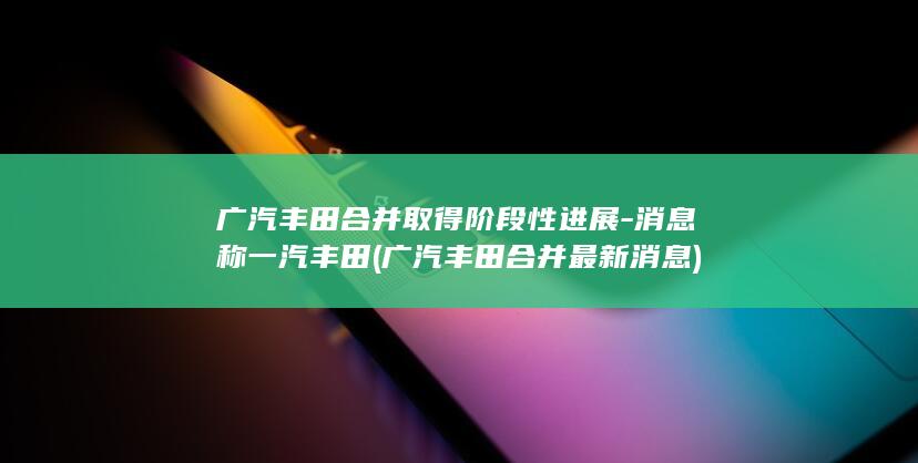 广汽丰田合并取得阶段性进展-消息称一汽丰田 (广汽丰田合并最新消息)