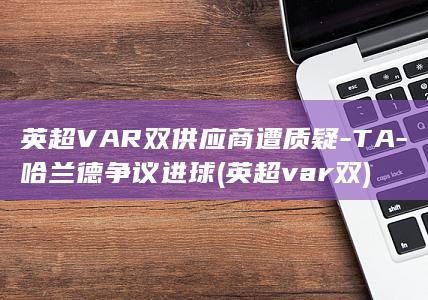 英超VAR双供应商遭质疑-TA-哈兰德争议进球 (英超var双)