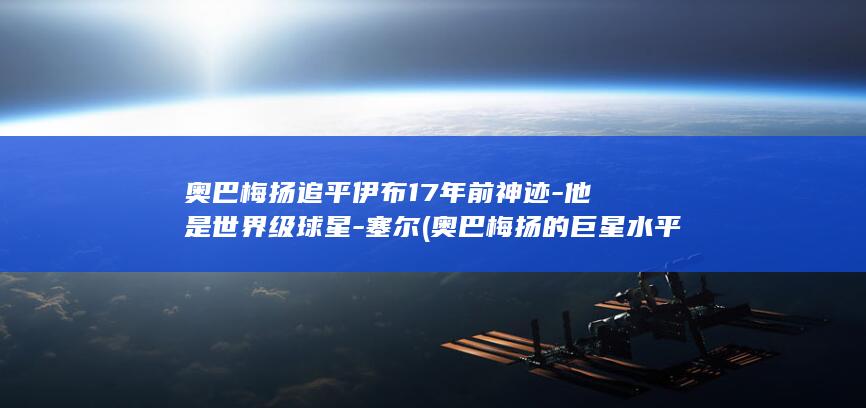 奥巴梅扬追平伊布17年前神迹他是世界级球星塞尔