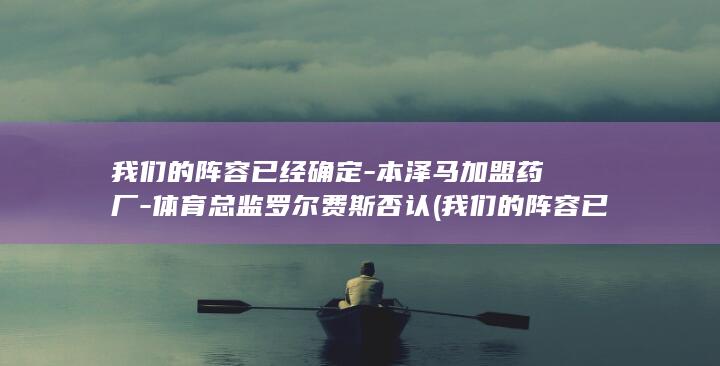 我们的阵容已经确定-本泽马加盟药厂-体育总监罗尔费斯否认 (我们的阵容已)
