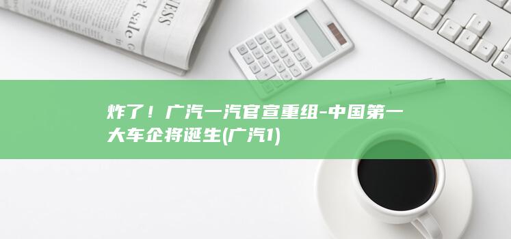 炸了！广汽一汽官宣重组-中国第一大车企将诞生 (广汽1)