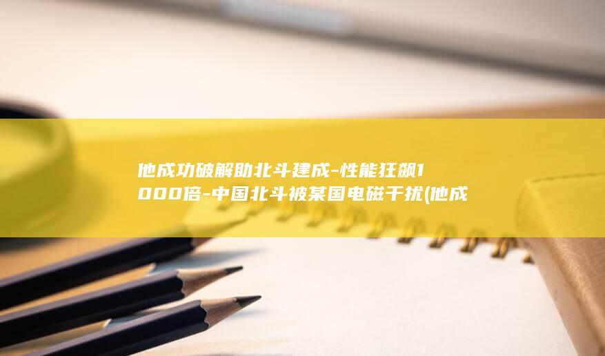 他成功破解助北斗建成-性能狂飙1000倍-中国北斗被某国电磁干扰 (他成功破解助力英语)
