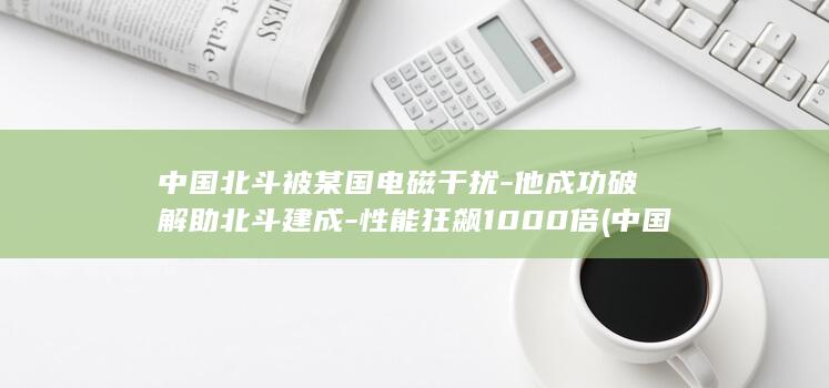 中国北斗被某国电磁干扰-他成功破解助北斗建成-性能狂飙1000倍 (中国北斗有人用了吗)