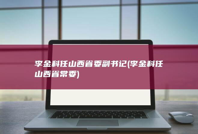 李金科任山西省委副书记 (李金科任山西省常委)