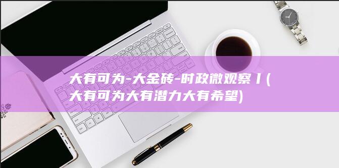 大有可为-大金砖-时政微观察丨 (大有可为大有潜力大有希望)