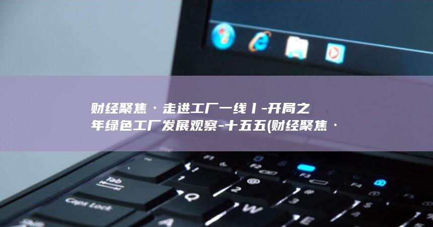 财经聚焦·走进工厂一线丨-开局之年绿色工厂发展观察-十五五 (财经聚焦·走)