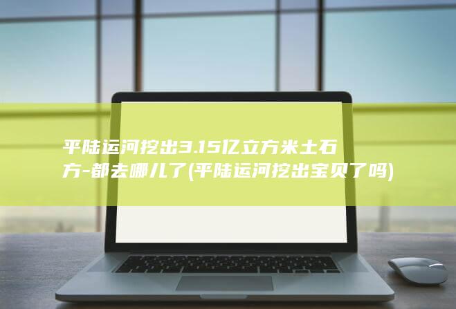 平陆运河挖出3.15亿立方米土石方-都去哪儿了 (平陆运河挖出宝贝了吗)
