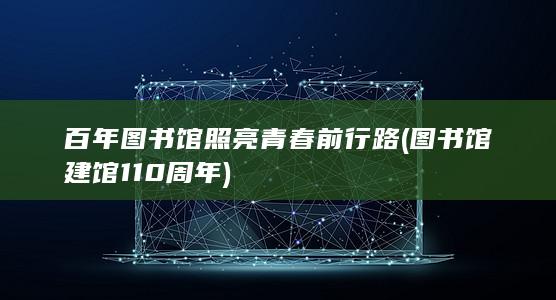 百年图书馆照亮青春前行路 (图书馆建馆110周年)