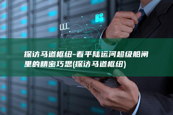 探访马道枢纽-看平陆运河超级船闸里的精密巧思 (探访马道枢纽)