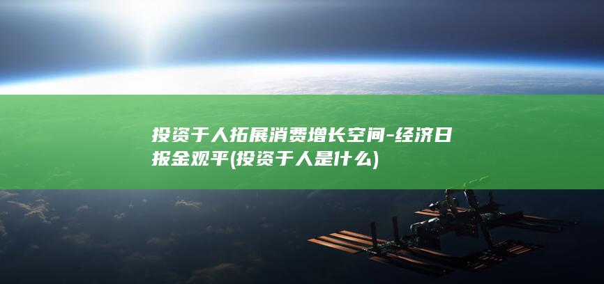 投资于人拓展消费增长空间-经济日报金观平 (投资于人是什么)