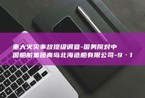 重大火灾事故提级调查-国务院对中国船舶集团青岛北海造船有限公司-9·10 (近期国内重大火灾事故)
