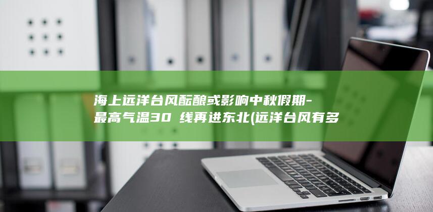 海上远洋台风酝酿或影响中秋假期-最高气温30℃线再进东北 (远洋台风有多厉害)