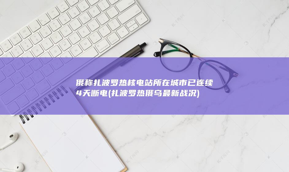 俄称扎波罗热核电站所在城市已连续4天断电 (扎波罗热俄乌最新战况)