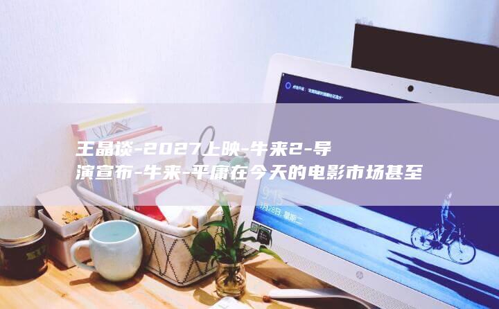 王晶谈-2027上映-牛来2-导演宣布-牛来-平庸在今天的电影市场甚至比粗糙更致命-牛来-票房逆袭-起航 (王晶谈-20)