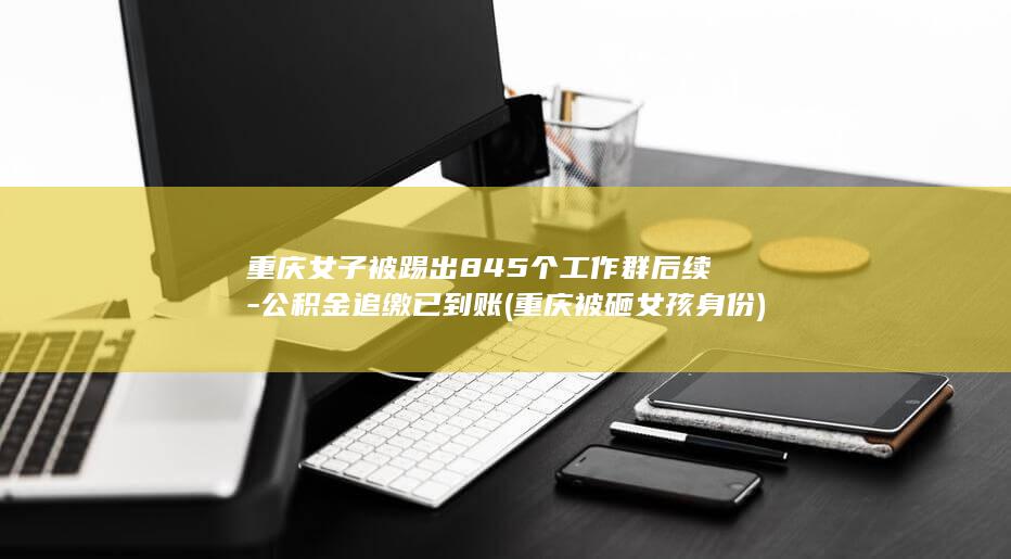 重庆女子被踢出845个工作群后续-公积金追缴已到账 (重庆被砸女孩身份)