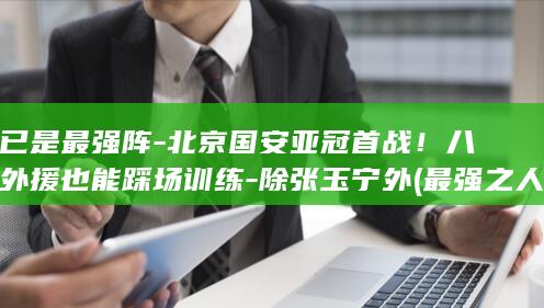 已是最强阵-北京国安亚冠首战！八外援也能踩场训练-除张玉宁外 (最强之人已在阵中出处)