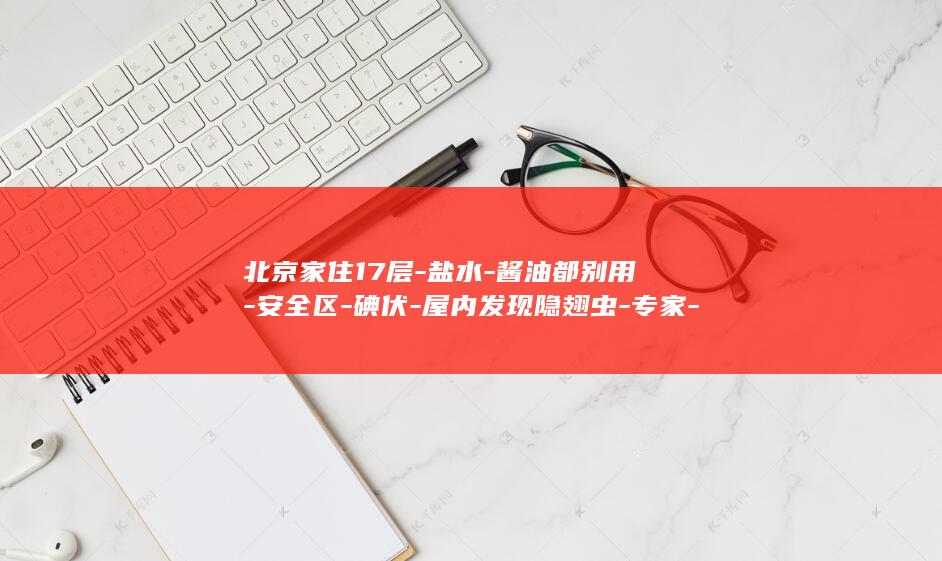 北京家住17层-盐水-酱油都别用-安全区-碘伏-屋内发现隐翅虫-专家-高层绝非-牙膏 (北京家庭房酒店推荐)