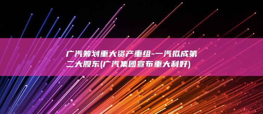广汽筹划重大资产重组-一汽拟成第二大股东 (广汽集团宣布重大利好)