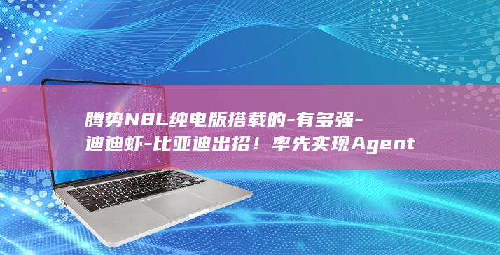 腾势N8L纯电版搭载的-有多强-迪迪虾-比亚迪出招!率先实现Agent上车 (腾势N8l纯电版上市计划)