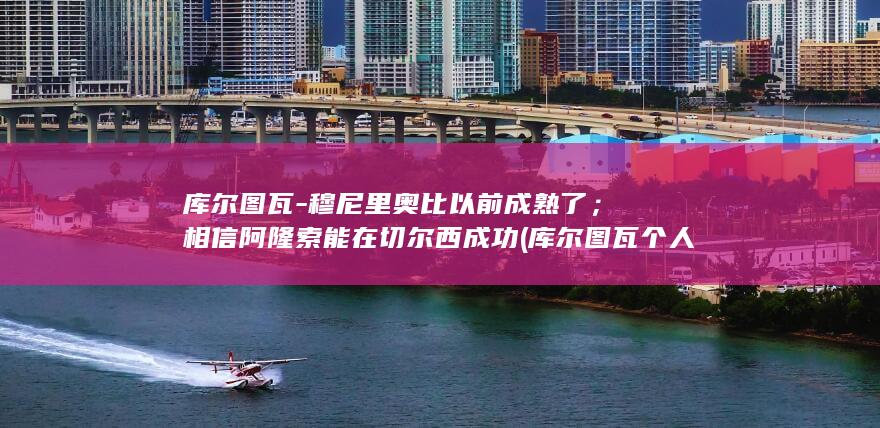 库尔图瓦-穆尼里奥比以前成熟了；相信阿隆索能在切尔西成功 (库尔图瓦个人资料)