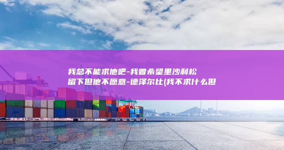 我总不能求他吧-我曾希望里沙利松留下但他不愿意-德泽尔比 (我不求什么但求什么)