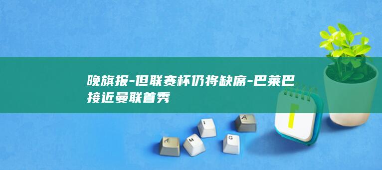 晚旗报-但联赛杯仍将缺席-巴莱巴接近曼联首秀