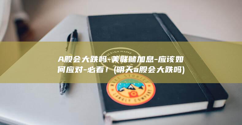 A股会大跌吗-美联储加息-应该如何应对-必看！ (明天a股会大跌吗)