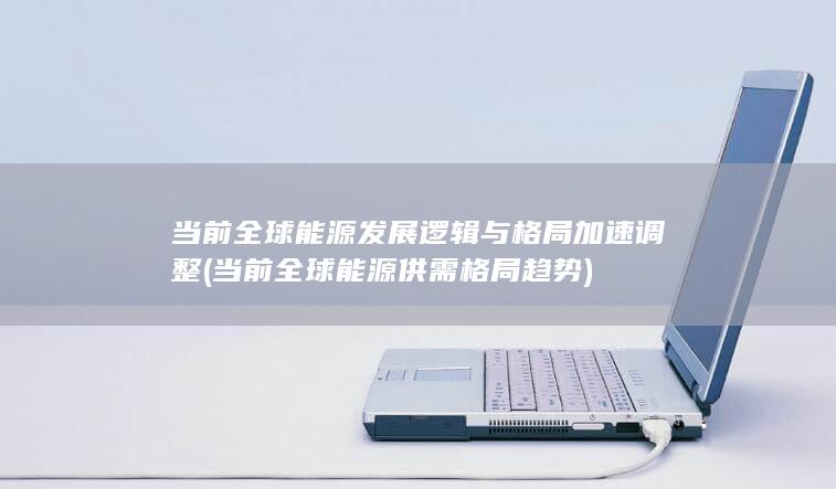 当前全球能源发展逻辑与格局加速调整 (当前全球能源供需格局趋势)