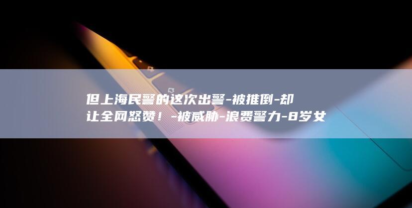 但上海民警的这次出警-被推倒-却让全网怒赞！-被威胁-浪费警力-8岁女孩没哭没闹直接报警-围观者笑她 (上海民警严厉教训)