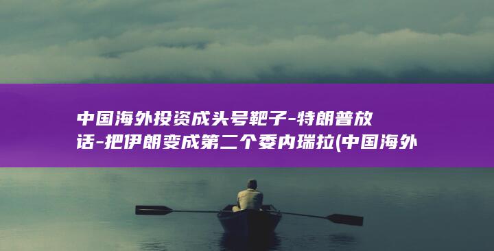 中国海外投资成头号靶子-特朗普放话-把伊朗变成第二个委内瑞拉 (中国海外投资十大龙头)