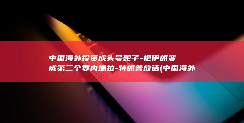 中国海外投资成头号靶子-把伊朗变成第二个委内瑞拉-特朗普放话 (中国海外投资国家风险评级报告(2026))