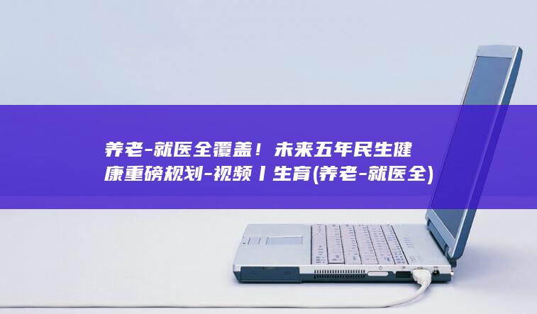 养老-就医全覆盖！未来五年民生健康重磅规划-视频丨生育 (养老-就医全)
