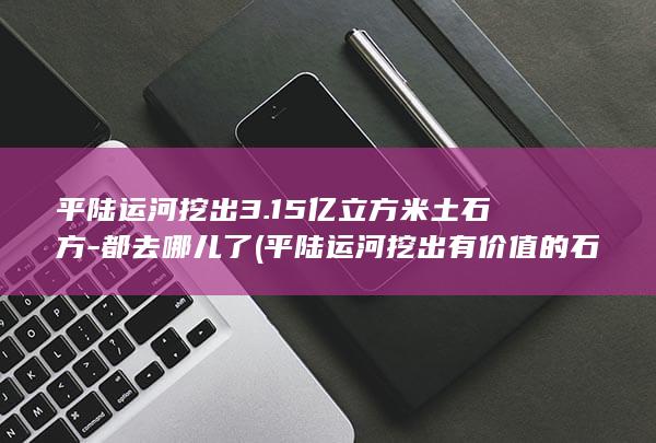 平陆运河挖出3.15亿立方米土石方-都去哪儿了 (平陆运河挖出有价值的石头)