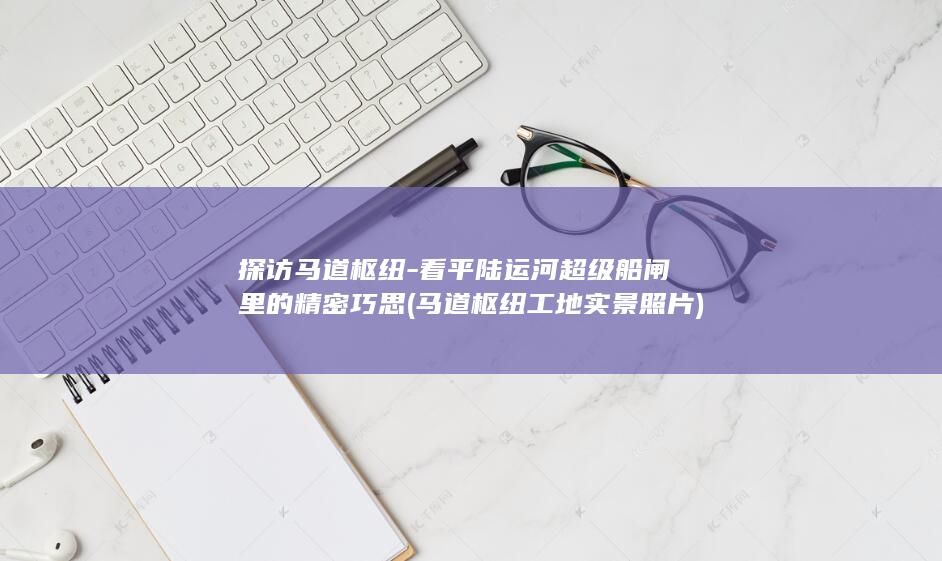 探访马道枢纽-看平陆运河超级船闸里的精密巧思 (马道枢纽工地实景照片)