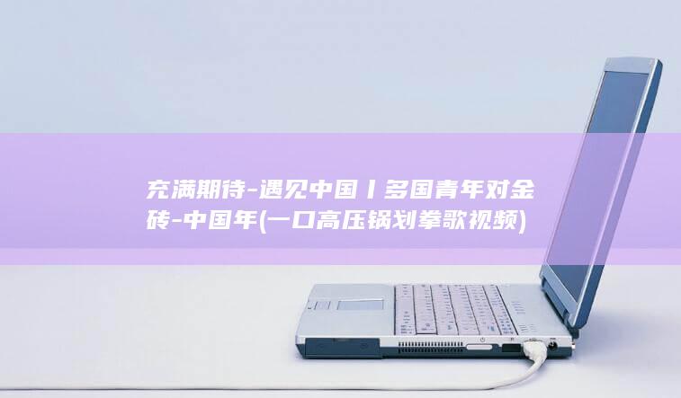 充满期待-遇见中国丨多国青年对金砖-中国年 (一口高压锅划拳歌视频)