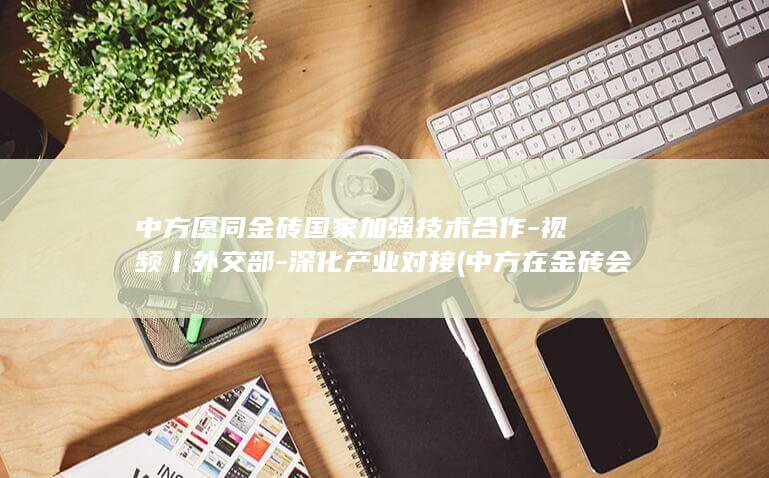 中方愿同金砖国家加强技术合作-视频丨外交部-深化产业对接 (中方在金砖会议提出四大主张)