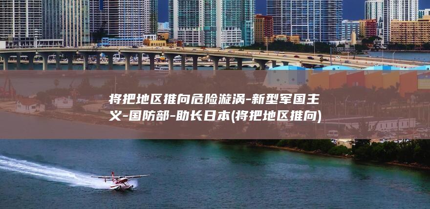 将把地区推向危险漩涡-新型军国主义-国防部-助长日本 (将把地区推向)