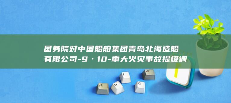 国务院对中国船舶集团青岛北海造船有限公司-9·10-重大火灾事故提级调查 (中国国家政策)