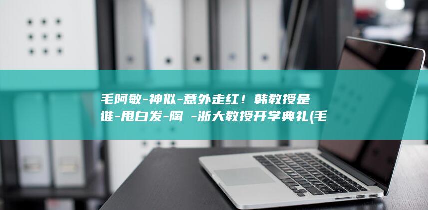 毛阿敏-神似-意外走红！韩教授是谁-甩白发-陶喆-浙大教授开学典礼 (毛啊敏的歌神的传说)