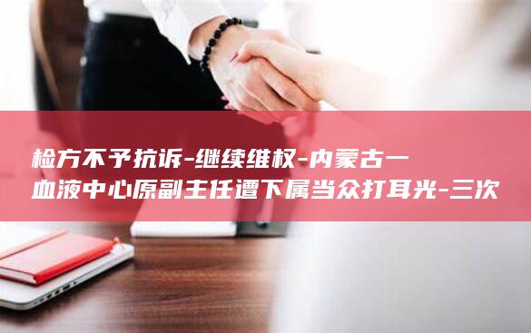 检方不予抗诉-继续维权-内蒙古一血液中心原副主任遭下属当众打耳光-三次判决结果不同；未被认定正当防卫-还击后均被鉴定轻伤-当事人 (检方不予抗诉)