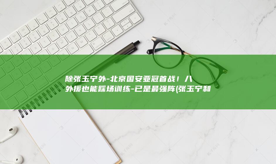 除张玉宁外-北京国安亚冠首战!八外援也能踩场训练-已是最强阵 (张玉宁和张玉宁)