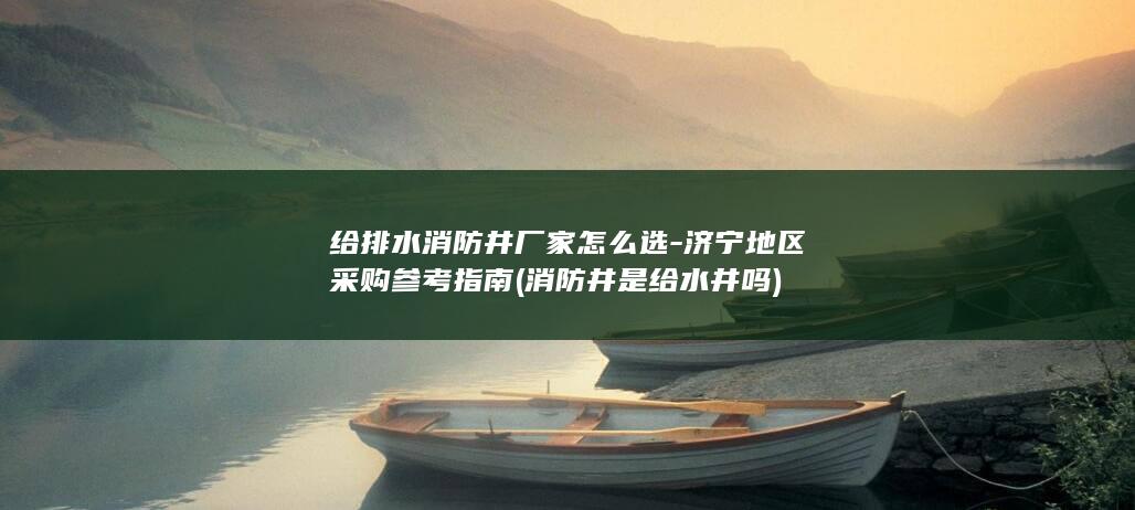 给排水消防井厂家怎么选-济宁地区采购参考指南 (消防井是给水井吗)
