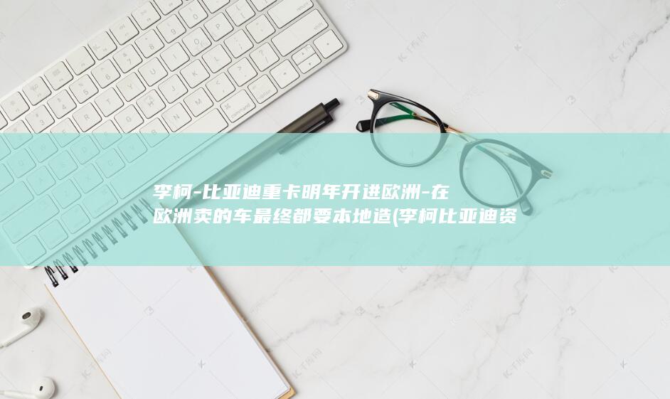 李柯-比亚迪重卡明年开进欧洲-在欧洲卖的车最终都要本地造 (李柯比亚迪资料)