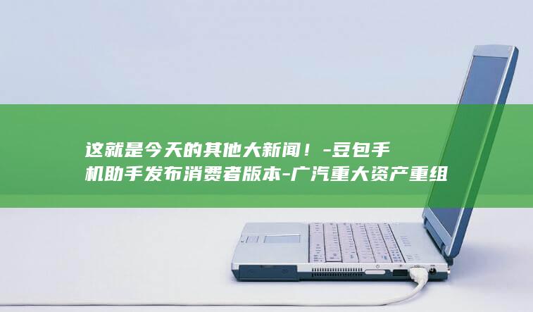 这就是今天的其他大新闻！-豆包手机助手发布消费者版本-广汽重大资产重组-地震局回应预警信息接入iOS-比亚迪拟明年推固态电池车型 (这就是今天的状态)