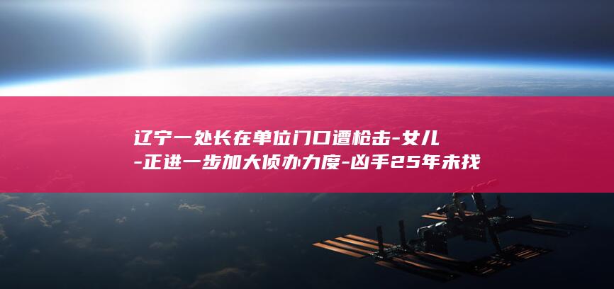 辽宁一处长在单位门口遭枪击-女儿-正进一步加大侦办力度-凶手25年未找到-警方-被民警配枪护学近一年 (辽宁副处长名字大全)