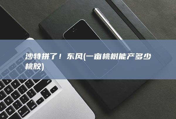 沙特拼了！东风 (一亩桃树能产多少桃胶)