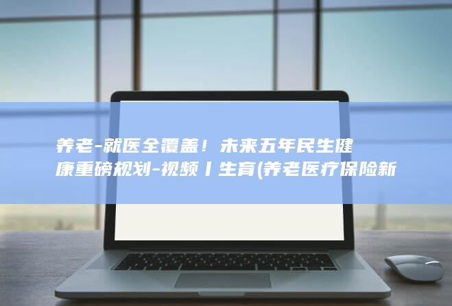 养老-就医全覆盖！未来五年民生健康重磅规划-视频丨生育 (养老医疗保险新规定)